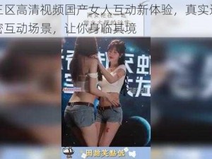 一二三区高清视频国产女人互动新体验，真实还原两性亲密互动场景，让你身临其境