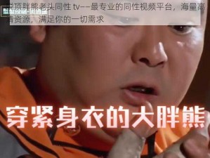 脱顶胖熊老头同性 tv——最专业的同性视频平台，海量高清资源，满足你的一切需求