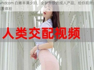 j 啊 vhdcom 白嫩丰满少妇，全新升级的成人产品，给你前所未有的刺激体验