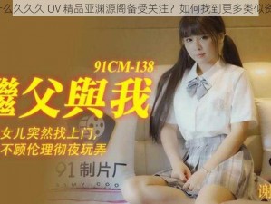 为什么久久久 OV 精品亚渊源阁备受关注？如何找到更多类似资源？