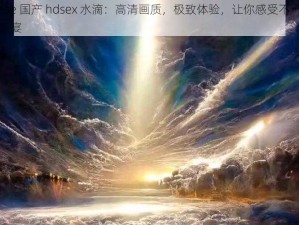 chinese 国产 hdsex 水滴：高清画质，极致体验，让你感受不一样的视觉盛宴