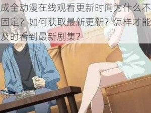 成全动漫在线观看更新时间为什么不固定？如何获取最新更新？怎样才能及时看到最新剧集？