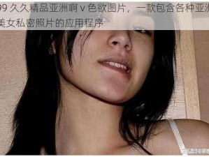 99 久久精品亚洲啊 v 色欲图片，一款包含各种亚洲美女私密照片的应用程序