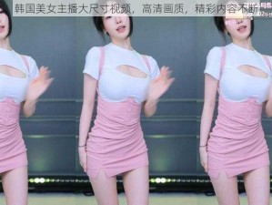 韩国美女主播大尺寸视频，高清画质，精彩内容不断