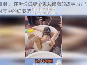 美女被泡,：你听说过那个美女被泡的故事吗？快来一起探讨其中的细节吧