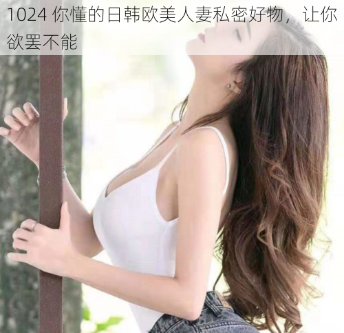 1024 你懂的日韩欧美人妻私密好物，让你欲罢不能