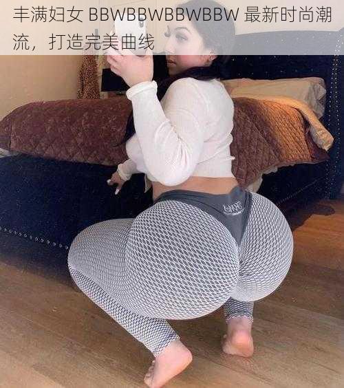 丰满妇女 BBWBBWBBWBBW 最新时尚潮流，打造完美曲线