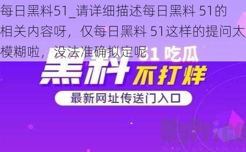 每日黑料51_请详细描述每日黑料 51的相关内容呀，仅每日黑料 51这样的提问太模糊啦，没法准确拟定呢