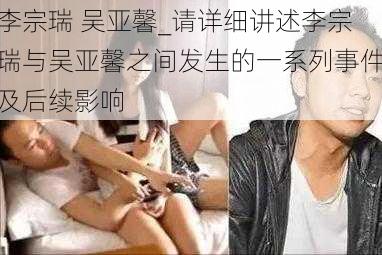 李宗瑞 吴亚馨_请详细讲述李宗瑞与吴亚馨之间发生的一系列事件及后续影响