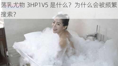 荡乳尤物 3HP1V5 是什么？为什么会被频繁搜索？