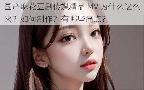 国产麻花豆剧传媒精品 MV 为什么这么火？如何制作？有哪些痛点？