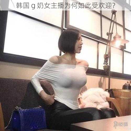 韩国 g 奶女主播为何如此受欢迎？